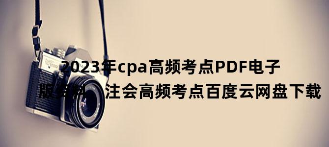 '2023年cpa高频考点PDF电子版资料，注会高频考点百度云网盘下载'