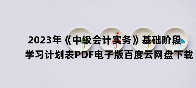 '2023年《中级会计实务》基础阶段学习计划表PDF电子版百度云网盘下载'