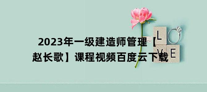 '2023年一级建造师管理【赵长歌】课程视频百度云下载'