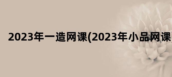 '2023年一造网课(2023年小品网课)'