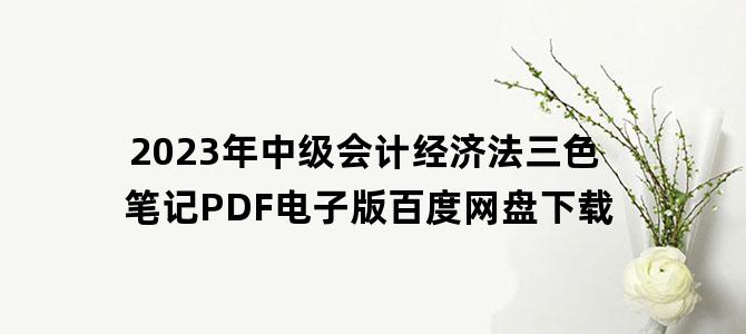 '2023年中级会计经济法三色笔记PDF电子版百度网盘下载'