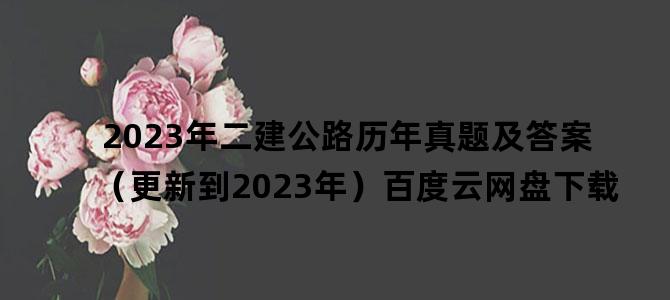 '2023年二建公路历年真题及答案（更新到2023年）百度云网盘下载'