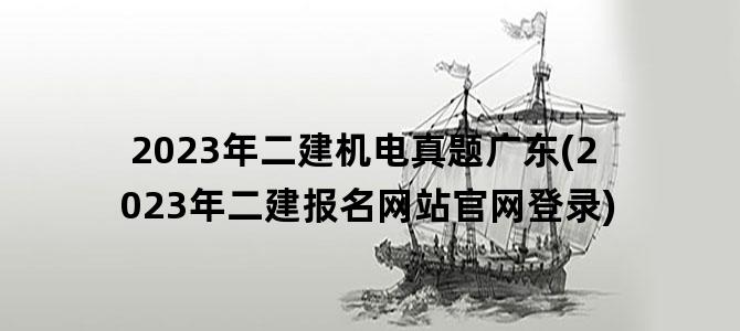 '2023年二建机电真题广东(2023年二建报名网站官网登录)'