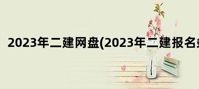 '2023年二建网盘(2023年二建报名条件)'