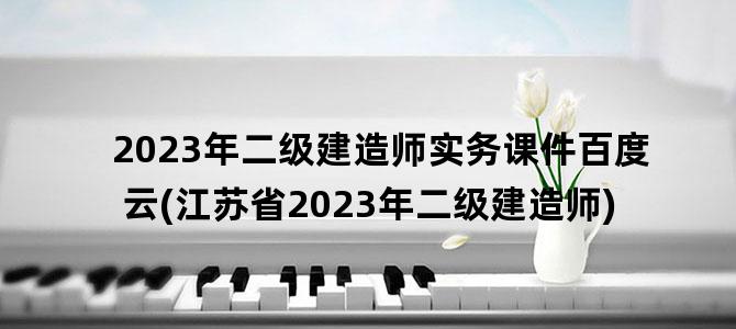 '2023年二级建造师实务课件百度云(江苏省2023年二级建造师)'