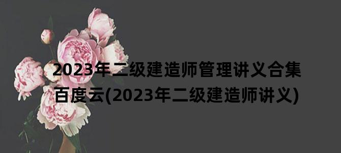 '2023年二级建造师管理讲义合集百度云(2023年二级建造师讲义)'