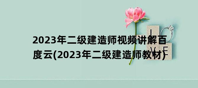 '2023年二级建造师视频讲解百度云(2023年二级建造师教材)'