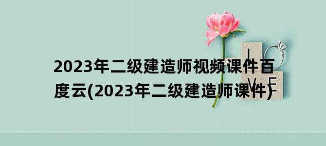 '2023年二级建造师视频课件百度云(2023年二级建造师课件)'