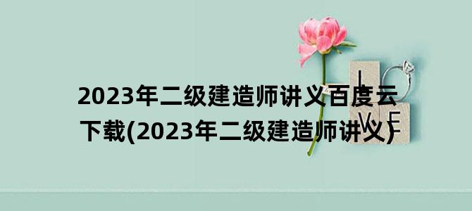 '2023年二级建造师讲义百度云下载(2023年二级建造师讲义)'