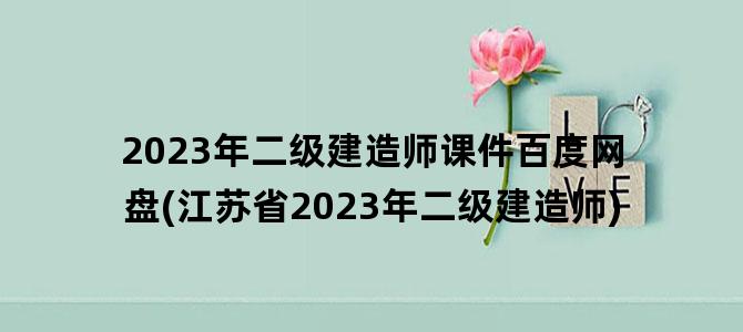 '2023年二级建造师课件百度网盘(江苏省2023年二级建造师)'
