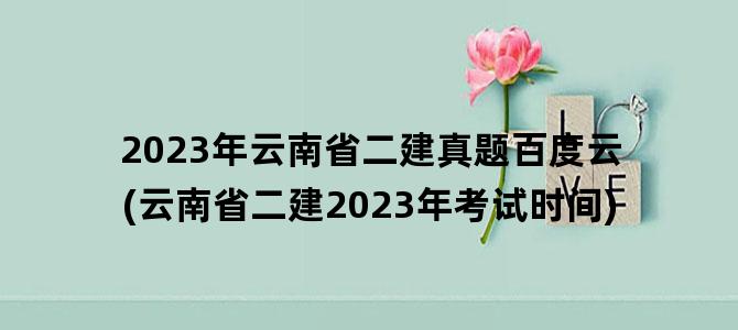 '2023年云南省二建真题百度云(云南省二建2023年考试时间)'
