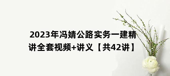 '2023年冯婧公路实务一建精讲全套视频+讲义【共42讲】'