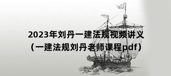 '2023年刘丹一建法规视频讲义（一建法规刘丹老师课程pdf）'