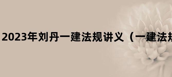 '2023年刘丹一建法规讲义（一建法规精讲视频课程）'