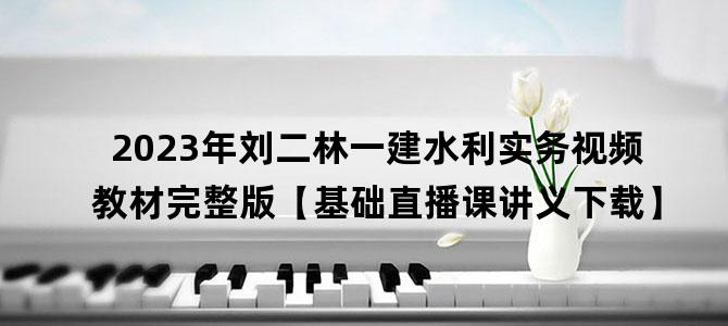 '2023年刘二林一建水利实务视频教材完整版【基础直播课讲义下载】'