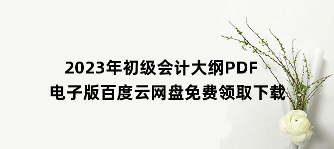 '2023年初级会计大纲PDF电子版百度云网盘免费领取下载'
