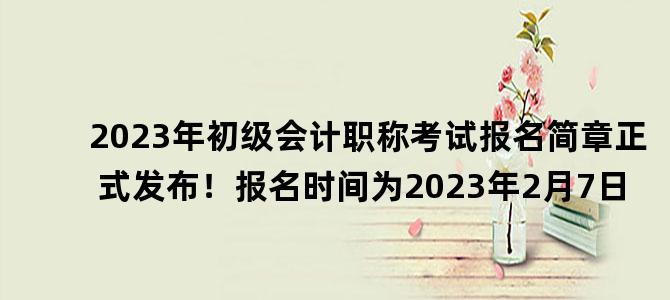 '2023年初级会计职称考试报名简章正式发布！报名时间为2023年2月7日'