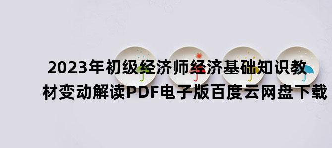 '2023年初级经济师经济基础知识教材变动解读PDF电子版百度云网盘下载'