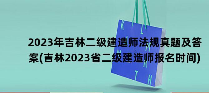 '2023年吉林二级建造师法规真题及答案(吉林2023省二级建造师报名时间)'