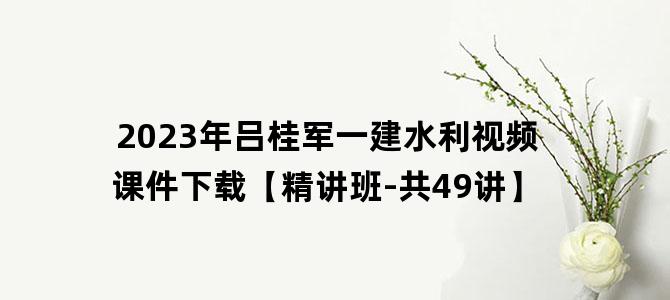'2023年吕桂军一建水利视频课件下载【精讲班-共49讲】'