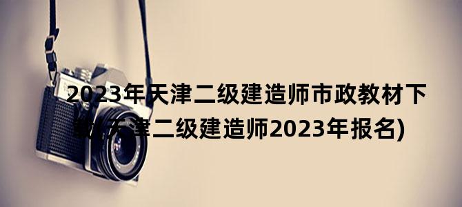 '2023年天津二级建造师市政教材下载(天津二级建造师2023年报名)'