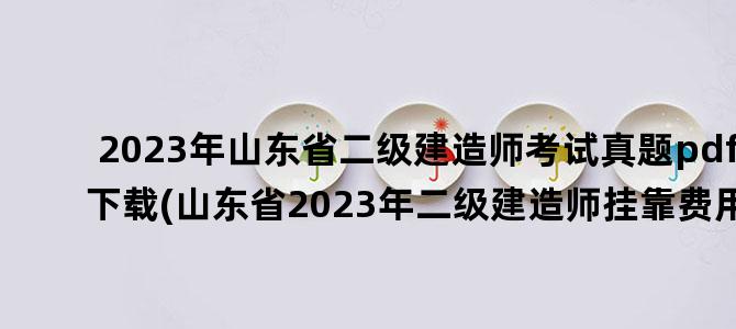 '2023年山东省二级建造师考试真题pdf下载(山东省2023年二级建造师挂靠费用)'