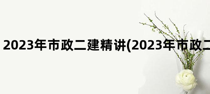 '2023年市政二建精讲(2023年市政二建法规真题解析)'