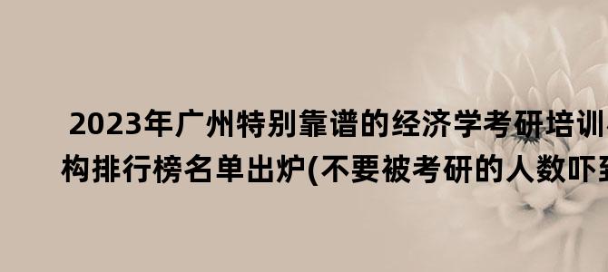 '2023年广州特别靠谱的经济学考研培训机构排行榜名单出炉(不要被考研的人数吓到)'