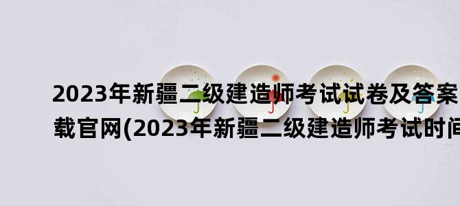 '2023年新疆二级建造师考试试卷及答案下载官网(2023年新疆二级建造师考试时间)'