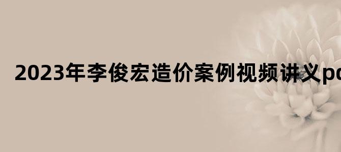 '2023年李俊宏造价案例视频讲义pdf'