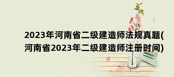'2023年河南省二级建造师法规真题(河南省2023年二级建造师注册时间)'