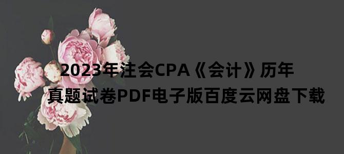 '2023年注会CPA《会计》历年真题试卷PDF电子版百度云网盘下载'