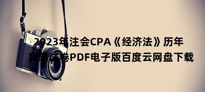 '2023年注会CPA《经济法》历年真题试卷PDF电子版百度云网盘下载'