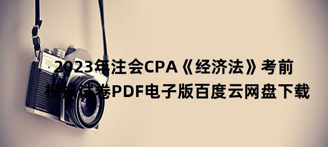 '2023年注会CPA《经济法》考前模拟试卷PDF电子版百度云网盘下载'