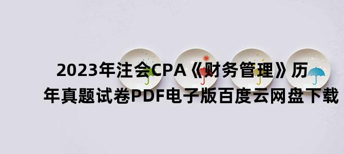 '2023年注会CPA《财务管理》历年真题试卷PDF电子版百度云网盘下载'