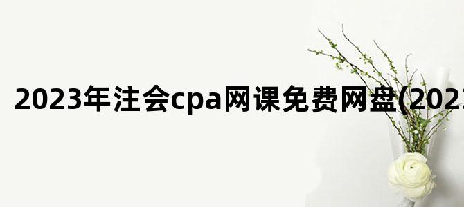 '2023年注会cpa网课免费网盘(2023年CPA网课)'