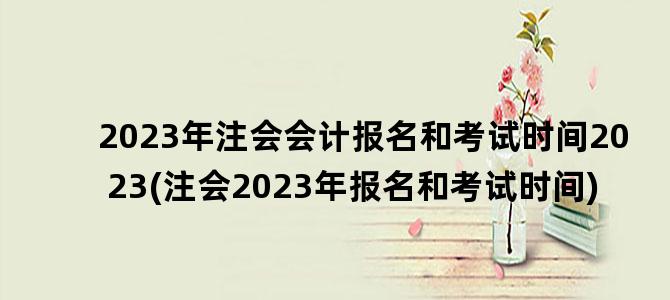 '2023年注会会计报名和考试时间2023(注会2023年报名和考试时间)'