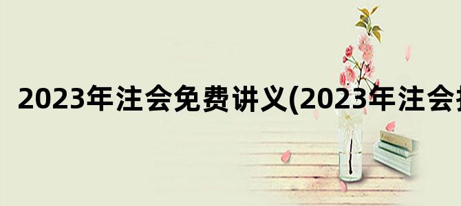 '2023年注会免费讲义(2023年注会报名)'