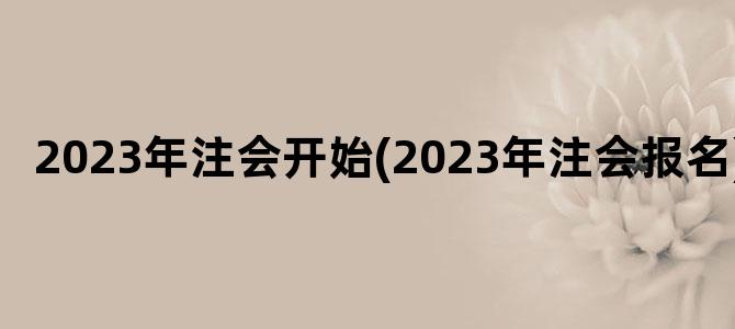 '2023年注会开始(2023年注会报名)'