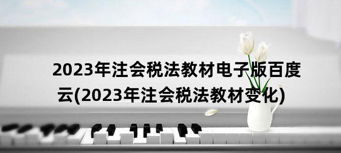 '2023年注会税法教材电子版百度云(2023年注会税法教材变化)'