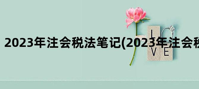 '2023年注会税法笔记(2023年注会税法大纲变化)'