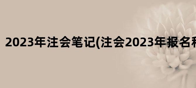 '2023年注会笔记(注会2023年报名和考试时间)'