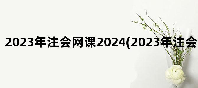 '2023年注会网课2024(2023年注会网课百度网盘)'