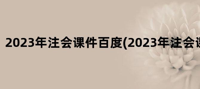 '2023年注会课件百度(2023年注会课件百度云)'