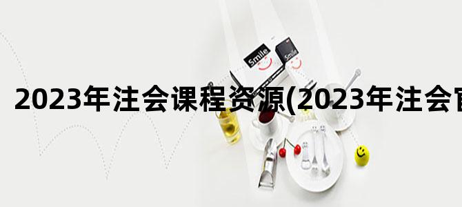 '2023年注会课程资源(2023年注会官方教材)'
