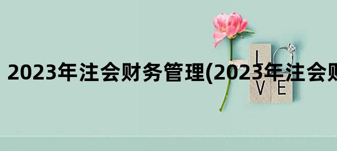 '2023年注会财务管理(2023年注会财务管理目录)'