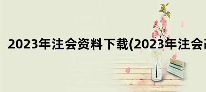 '2023年注会资料下载(2023年注会改革)'