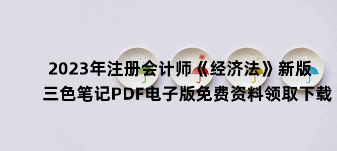 '2023年注册会计师《经济法》新版三色笔记PDF电子版免费资料领取下载'