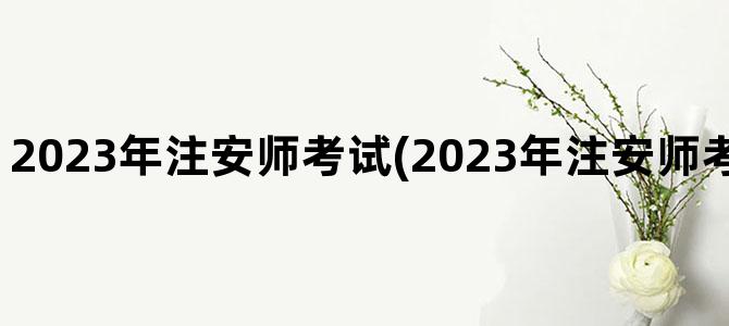 '2023年注安师考试(2023年注安师考试成绩查询时间)'