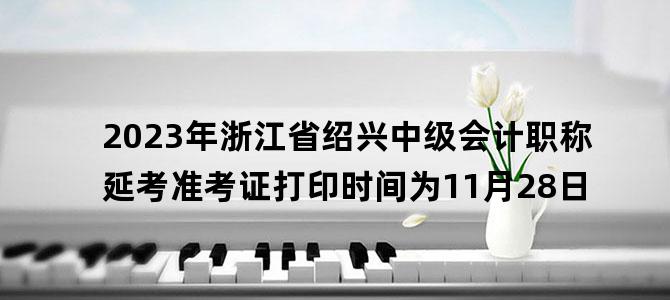 '2023年浙江省绍兴中级会计职称延考准考证打印时间为11月28日'